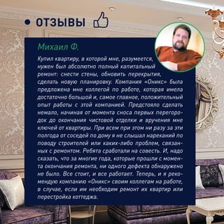 ОТЗЫВЫ
Купил квартиру, в которой мне, разумеется,
нужен был абсолютно полный капитальный
ремонт: снести стены, обновить перекрытия,
сделать новую планировку. Компания «Оникс» была
предложена мне коллегой по работе, которая имела
достаточно большой и, самое главное, положительный
опыт работы с этой компанией. Предстояло сделать
немало, начиная от момента сноса первых перегоро-
док до окончания чистовой отделки и вручения мне
ключей от квартиры. При всем при этом ни разу за эти
полгода от соседей по дому я не слышал нареканий по
поводу строителей или каких-либо проблем, связан-
ных с ремонтом. Ребята сработали на совесть. И, надо
сказать, что за многие года, которые прошли с момен-
та окончания ремонта, ни одного дефекта обнаружено
не было. Все стоит, и все работает. Теперь, и я реко-
мендую компанию «Оникс» своим коллегам на работе,
в случае, если им необходим ремонт их квартир или
перестройка коттеджа.
Михаил Ф.
 