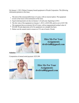 On January 1, 2012, Palmer Company leased equipment to Woods Corporation. The following
information pertains to this lease.
1.
The term of the noncancelable lease is 6 years, with no renewal option. The equipment
reverts to the lessor at the termination of the lease.
2. Equal rental payments are due on January 1 of each year, beginning in 2012.
3. The fair value of the equipment on January 1, 2012, is $223,500, and its cost is $187,740.
4.
The equipment has an economic life of 8 years, with an unguaranteed residual value of
$10,440. Woods depreciates all of its equipment on a straight-line basis.
5. Palmer sets the annual rental to ensure an 11% rate of return. Woods
Solution
Computation of annual rental payment: $223,500
 