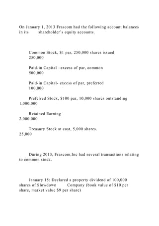On January 1, 2013 Frascom had the following account balances
in its shareholder’s equity accounts.
Common Stock, $1 par, 250,000 shares issued
250,000
Paid-in Capital –excess of par, common
500,000
Paid-in Capital- excess of par, preferred
100,000
Preferred Stock, $100 par, 10,000 shares outstanding
1,000,000
Retained Earning
2,000,000
Treasury Stock at cost, 5,000 shares.
25,000
During 2013, Frascom,Inc had several transactions relating
to common stock.
January 15: Declared a property dividend of 100,000
shares of Slowdown Company (book value of $10 per
share, market value $9 per share)
 