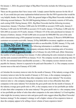 On January 1, 2024, the general ledger of Big Blast Fireworks includes the following account
balances:
These are the questions that I have issues with. I simply cannot find the answers for the life of
me. If you could also put some explanation behind answers like the FIFO question that would be
very helpful, thanks. On January 1, 2024, the general ledger of Big Blast Fireworks includes the
following account balances: The $41,000 beginning balance of inventory consists of 410 units,
each costing $100. During January 2024 , Big Blast Fireworks had the following inventory
transactions: January 3 Purchase 2,000 units for $218,000 on account ( $109 each). January 8
Purchase 2,100 units for $239,400 on account ( $114 each). January 12 Purchase 2,200 units for
$261,800 on account ( $119 each). January 15 Return 155 of the units purchased on January 12
because of defects. January 19 Sell 6,400 units on account for $960,000 The cost of the units
sold is determined using a FIFo perpetual inventory system. January 22 Receive $950,000 from
customers on accounts receivable. January 24 Pay $680,000 to inventory suppliers on accounts
payable. January 27 Write off accounts receivable as uncollectible, $2,000. January 31 Pay cash
for salaries during January, $125,800. The following information is avallable on January
31,2024. a. At the end of January, the company estimates that the remaining units of inventory
purchased on January 12 are expected to sell in February for only $100 each. [Hint: Determine
the number of units remaining from January 12 after subtracting the units returned on January 15
and the units assumed sold (FIFO) on January 19.] b. The company records an adjusting entry for
$3,785. for estimated future uncollectible accounts. c. The company accrues interest on notes
payable for January. Interest is expected to be paid each December 31. d. The company accrues
income taxes at the end of January of $13,400.
a) Calculate the inventory turnover ratio for the month of January. If the industry average of the
inventory turnover ratio for the month of January is 20.2 imes, is the company managing its
inventory more or less efficiently than other companies in the same industry? The inventory
turnover ratio is: s the company managing its inventory more or less efficiently than other
companies in the same industry? b) Calculate the gross profit ratio for the month of January. If
the industry average gross profit ratio is 30%, is the company more or less profitable per dollar
of sales than other companies in the same industry? The gross profit ratio is: s the company more
or less profitable per dollar of sales than other companies in the same industry? c) Used together,
what might the inventory turnover ratio and gross profit ratio suggest about Big Blast Fireworks'
business strategy? Is the company's strategy to sell a higher volume of less expensive items or
does the company appear to be selling a lower volume of more expensive items?
 