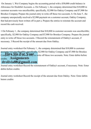 On January 1, Wei Company begins the accounting period with a $50,000 credit balance in
Allowance for Doubtful Accounts. a. On February 1, the company determined that $10,800 in
customer accounts was uncollectible; specifically, $2,900 for Oakiey Company and $7,900 for
Brookes Company Prepare the journal entry to write off those two accounts. b. On June 5 , the
company unexpectedly recelved a $2,900 payment on a customer account, Oakley Company,
that had previously been written off in part a. Prepare the entries to reinstate the account and
record the cash received.
1 On February 1 , the company determined that $10,800 in customer accounts was uncollectible;
specifically, $2,900 for Oakley Company and $7,900 for Brookes Company. Prepare the journal
entry to write off those two accounts. 2 Record the reinstatement of Oakley's account, if
necessary. 3 Record the receipt of the amount due from Oakley.
Journal entry worksheet On February 1 , the company determined that $10,800 in customer
accounts was uncollectible; specifically, $2,900 for Oakley Company and $7,900 for Brookes
Company. Prepare the journal entry to write off those two accounts. Note: Enter debits before
credits.
Journal entry worksheet Record the reinstatement of Oakley's account, if necessary. Note: Enter
debits before credits:
Journal entry worksheet Record the receipt of the amount due from Oakley. Note: Enter debits
betore credits:
 