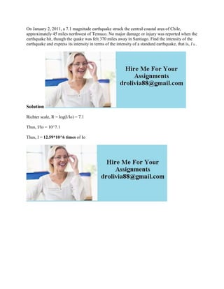 On January 2, 2011, a 7.1 magnitude earthquake struck the central coastal area of Chile,
approximately 45 miles northwest of Temuco. No major damage or injury was reported when the
earthquake hit, though the quake was felt 370 miles away in Santiago. Find the intensity of the
earthquake and express its intensity in terms of the intensity of a standard earthquake, that is, I 0 .
Solution
Richter scale, R = log(I/Io) = 7.1
Thus, I/Io = 10^7.1
Thus, I = 12.59*10^6 times of Io
 