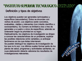 Definición y tipos de objetivos   Los objetivos pueden ser generales (principales) y específicos (secundarios). Estos se enuncian con verbos de acción. Los objetivos serán concretos, evaluables, viables y relevantes (con interés científico o sociosanitario). Su número se limitará a dos o tres de generales y a cuatro o cinco de específicos: además se ordenarán según la prioridad en su logro.  Habitualmente, los objetivos de investigación se dirigen a conocer las características de un problema, explicar las posibles relaciones entre variables y a anticipar fenómenos en los que éstas intervienen.  Se pueden distinguir los objetivos de investigación de los que no lo son. Los últimos suelen formar parte de los planes de salud, programas y actividades sanitarias, en cuya elaboración debería valorarse los resultados de investigaciones relevantes.  