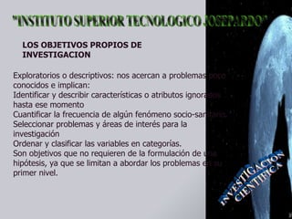 Exploratorios o descriptivos: nos acercan a problemas poco conocidos e implican:  Identificar y describir características o atributos ignorados hasta ese momento  Cuantificar la frecuencia de algún fenómeno socio-sanitario.  Seleccionar problemas y áreas de interés para la investigación  Ordenar y clasificar las variables en categorías.  Son objetivos que no requieren de la formulación de una hipótesis, ya que se limitan a abordar los problemas en su primer nivel.  LOS OBJETIVOS PROPIOS DE INVESTIGACION 