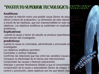 Analíticos:   estudian la relación entre una posible causa (factor de estudio) y un efecto (criterio de evaluación). La dimensión de esta relación se anticipa a través de las hipótesis, que son imprescindibles en este tipo de objetivos. Los objetivos analíticos se subdividen en explicativos y predictivos.  Explicativos:  cuando la causa o factor de estudio se produce espontáneamente, sin intervención del investigador.  predictivos:   cuando la causa es controlada, administrada o provocada por el investigador.  Los objetivos analíticos permiten:  Contrastar o verificar hipótesis  Confirmar las relaciones que hay entre las variables (causa-efecto)  Comparar la efectividad de al menos dos intervenciones  Comprender las causas o factores subyacentes  Anticipar o preveer fenómenos Debido a que el conocimiento y la comprensión de la causa o antecedente (factor de riesgo), facilita su control o prevención, estos objetivos son los que tienen mayor interés .  