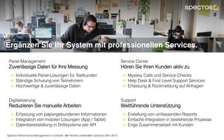 Spectos Performance Management in Echtzeit. Alle Rechte vorbehalten Spectos 2001-2015
Panel Management
Zuverlässige Daten für Ihre Messung
!  Individuelle Panel-Lösungen für Testkunden
!  Ständige Schulung von Teilnehmern
!  Hochwertige & zuverlässige Daten
Service Center
Hören Sie Ihren Kunden aktiv zu
!  Mystery Calls und Service Checks
!  Help Desk & First Level Support Services
!  Erfassung & Rückmeldung auf Anfragen
Ergänzen Sie Ihr System mit professionellen Services.
Digitalisierung
Reduzieren Sie manuelle Arbeiten
!  Erfassung von papiergebundenen Informationen
!  Integration von mobilen Lösungen (App / Tablet)
!  Datenbereitstellung in Drittsysteme per API
Support
Weitführende Unterstützung
!  Erstellung von umfassenden Reports
!  Einfache Integration in bestehende Prozesse
!  Enge Zusammenarbeit mit Kunden
 