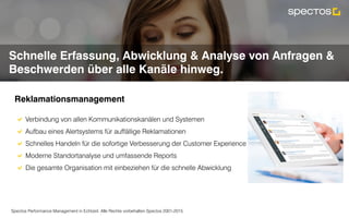 Spectos Performance Management in Echtzeit. Alle Rechte vorbehalten Spectos 2001-2015
Complaint Management
Schnelle Erfassung, Abwicklung & Analyse von Anfragen &
Beschwerden über alle Kanäle hinweg.
Reklamationsmanagement	
!  Verbindung von allen Kommunikationskanälen und Systemen
!  Aufbau eines Alertsystems für auffällige Reklamationen
!  Schnelles Handeln für die sofortige Verbesserung der Customer Experience
!  Moderne Standortanalyse und umfassende Reports
!  Die gesamte Organisation mit einbeziehen für die schnelle Abwicklung	
 
