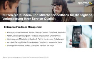 Spectos Performance Management in Echtzeit. Alle Rechte vorbehalten Spectos 2001-2015
Nutzen Sie Kunden- und Mitarbeiterfeedback für die tägliche
Verbesserung Ihrer Service-Qualität.
!  Konzeption Ihrer Feedback Kanäle: Service Centers, Front Desk, Webseite
!  Kontinuierliche Erhebung von Feedback im gesamten Unternehmen
!  Integration von Mitarbeitern, Kunden & Partner durch direkt Einladungen
!  Verfolgen Sie langfristige Entwicklungen, Trends und historische Werte
!  Erzeugen Sie To-Do‘s, Tickets, Alerts und handeln Sie sofort
	
Enterprise Feedback Management	
 