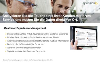 Spectos Performance Management in Echtzeit. Alle Rechte vorbehalten Spectos 2001-2015
Analysieren Sie die Touchpoints Ihrer Kunden mit Ihrem
Service und nutzen Sie die Daten direkt Vor Ort.
Customer Experience Management	
!  Definieren Sie wichtige KPIs & Touchpoints für Ihre Customer Experience
!  Erheben Sie kontinuierlich Kundenfeedback mit Ihrem System
!  Automatische Datenanalyse in Echtzeit für sofortig nutzbare Informationen
!  Beziehen Sie Ihr Team direkt Vor Ort mit ein
! Alerts bei kritischen Ereignissen erhalten
!  Tägliche Kontrolle Ihrer Customer Experience	
 