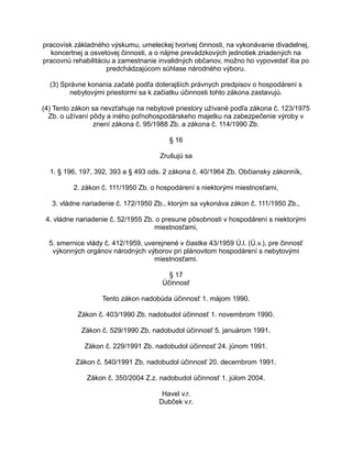 pracovísk základného výskumu, umeleckej tvorivej činnosti, na vykonávanie divadelnej,
koncertnej a osvetovej činnosti, a o nájme prevádzkových jednotiek zriadených na
pracovnú rehabilitáciu a zamestnanie invalidných občanov, možno ho vypovedať iba po
predchádzajúcom súhlase národného výboru.
(3) Správne konania začaté podľa doterajších právnych predpisov o hospodárení s
nebytovými priestormi sa k začiatku účinnosti tohto zákona zastavujú.
(4) Tento zákon sa nevzťahuje na nebytové priestory užívané podľa zákona č. 123/1975
Zb. o užívaní pôdy a iného poľnohospodárskeho majetku na zabezpečenie výroby v
znení zákona č. 95/1988 Zb. a zákona č. 114/1990 Zb.
§ 16
Zrušujú sa
1. § 196, 197, 392, 393 a § 493 ods. 2 zákona č. 40/1964 Zb. Občiansky zákonník,
2. zákon č. 111/1950 Zb. o hospodárení s niektorými miestnosťami,
3. vládne nariadenie č. 172/1950 Zb., ktorým sa vykonáva zákon č. 111/1950 Zb.,
4. vládne nariadenie č. 52/1955 Zb. o presune pôsobnosti v hospodárení s niektorými
miestnosťami,
5. smernice vlády č. 412/1959, uverejnené v čiastke 43/1959 Ú.l. (Ú.v.), pre činnosť
výkonných orgánov národných výborov pri plánovitom hospodárení s nebytovými
miestnosťami.
§ 17
Účinnosť
Tento zákon nadobúda účinnosť 1. májom 1990.
Zákon č. 403/1990 Zb. nadobudol účinnosť 1. novembrom 1990.
Zákon č. 529/1990 Zb. nadobudol účinnosť 5. januárom 1991.
Zákon č. 229/1991 Zb. nadobudol účinnosť 24. júnom 1991.
Zákon č. 540/1991 Zb. nadobudol účinnosť 20. decembrom 1991.
Zákon č. 350/2004 Z.z. nadobudol účinnosť 1. júlom 2004.
Havel v.r.
Dubček v.r.

 