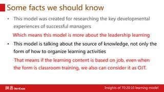 Some facts we should know
• This model was created for researching the key developmental
experiences of successful managers
Which means this model is more about the leadership learning
• This model is talking about the source of knowledge, not only the
form of how to organize learning activities
That means if the learning content is based on job, even when
the form is classroom training, we also can consider it as OJT.
Insights of 70:20:10 learning model
 