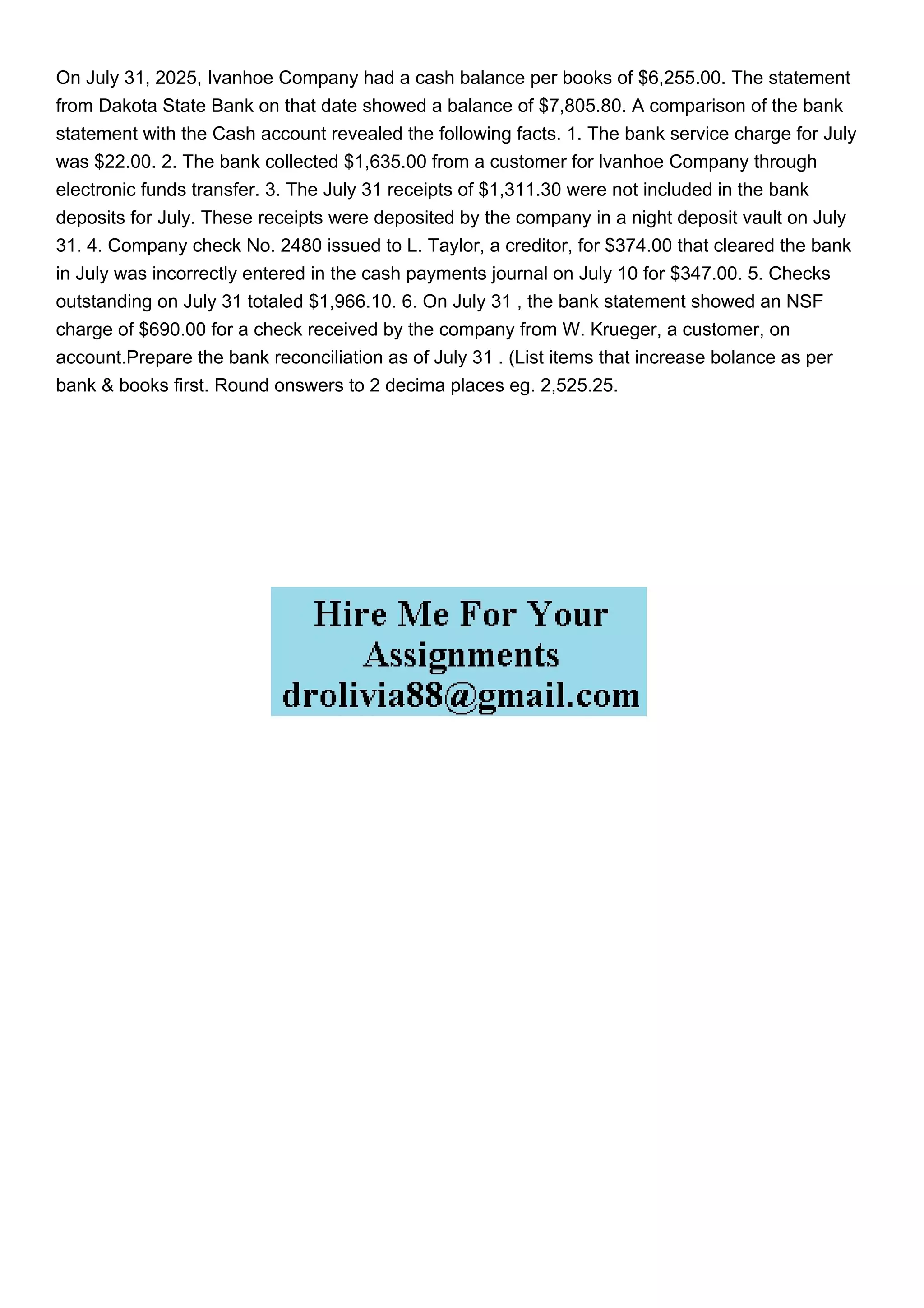 On July 31, 2025, Ivanhoe Company had a cash balance per books of $6,255.00. The statement
from Dakota State Bank on that date showed a balance of $7,805.80. A comparison of the bank
statement with the Cash account revealed the following facts. 1. The bank service charge for July
was $22.00. 2. The bank collected $1,635.00 from a customer for lvanhoe Company through
electronic funds transfer. 3. The July 31 receipts of $1,311.30 were not included in the bank
deposits for July. These receipts were deposited by the company in a night deposit vault on July
31. 4. Company check No. 2480 issued to L. Taylor, a creditor, for $374.00 that cleared the bank
in July was incorrectly entered in the cash payments journal on July 10 for $347.00. 5. Checks
outstanding on July 31 totaled $1,966.10. 6. On July 31 , the bank statement showed an NSF
charge of $690.00 for a check received by the company from W. Krueger, a customer, on
account.Prepare the bank reconciliation as of July 31 . (List items that increase bolance as per
bank & books first. Round onswers to 2 decima places eg. 2,525.25.