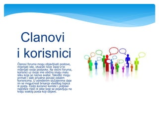 Članovi foruma mogu objavljivati postove,
mijenjati iste, otvarati nove topic-e te
mijenjati svoje postavke. Na većini foruma,
korisnici uz svoje ime obično imaju malu
sliku koja se naziva avatar. Također mogu
primati i slati privatne poruke ostalim
korisnicima. U određenim slučajevima daje
im se mogućnost brisanja vlastitog topica
ili posta. Često korisnici koriste i potpise-
najčešće riječi ili slike koje se pojavljuju na
kraju svakog posta koji objave.
Clanovi
i korisnici
 
