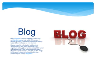 Blog (anglizam, duži naziv weblog) je publikacija
na Internetu (web-u) koja sadrži prvenstveno
periodične članke u obrnutom vremenskom slijedu -
najnoviji članci nalaze se na vrhu stranice.
Blogovi mogu biti individualni i kolaborativni.
Terminološki za sada nema dinstinkcije kao u
engleskom jeziku, gdje se termin weblog češće koristi
za kolaborativne, a blog za individualne projekte.
Mogu biti u obliku časopisa, tematski, osobni. Mogu
biti povezani u skupine, tematski ili vezano uz
domenu koju se nalaze - blogosfera.
Blog
 