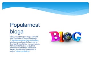 Veliki porast blogovi mogu zahvaliti
padu interesa za masovne medije.
U Sjedinjenim Američkim Državama,
gledanost nacionalnih TV mreža te
štampanih medija je u znatnom padu.
Karakteristično je da se publika
okrenula većem broju kablovskih
kanala, a izdavaštvo je krenulo u
smjeru mikro publikacija.
Popularnost
bloga
 