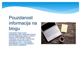 Individualni blogovi često
predstavljaju trač rubrike koje prenose
minorna događanja, glasine i osobne
stavove. Kako najčešće nemaju
uredništvo, već se radi o laicima koji
samostalno iznose teme koje su
interesantne njima i uskoj skupini
istomišljenika, javno mjenjeblogove
često smatra neozbiljnim.
Pouzdanost
informacija na
blogu
 