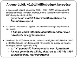 A generációk közötti különbségek keresése
•   a generációk közötti különbség (2004, 2007, 2011) minden vizsgált
    tanulási stratégia területén jelentős, nem a véletlennek köszönhető
    különbséget mutat (p<0.00)
      • generációs modell hazai vonatkozásban erős
        finomításra szorul

•   az auditív tanulás és az egyéni tanulás dominanciája folyamatosan
    növekszik
      • a hangra épülő információáramlás területet nyer,
        növekszik az egyén szerepe

•   2004-ben és 2007-ben mérhető tanulási stratégiák közötti kivétel nélkül
    p<0.00 különbség van, legnagyobb növekedés az auditív és vizuális
    stratégiák esetén figyelhető meg
      • az "Y" generáció homogenitása nem igazolható,
      • ha van generációs váltás, akkor az az 1991 és 1994
        születésűeknél már egyértelmű
 