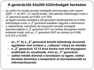 A generációk közötti különbségek keresése
•   az auditív és vizuális tanulási stratégiák dominanciája a két csoport
    (2007 „Y” és 2011 „Z”) között kisebb, nem jelentős különbséget mutat a
    „Z” generáció javára (p=0.063, p=0.763)
•   az egyéni tanulási stratégia a két generáció között jelentős (p=0.002)
    különbséget mutat, a „Z” generáció esetében nagyobb a dominancia
•   a mélyrehatoló, reproduktív és kooperatív tanulási stratégiák
    dominanciájában a „Z” generáció 2011-es mérése lényegesen kisebb
    értékeket mutat, mint az „Y” generáció 2007-es mérése (p=0,048,
    p=0,015, p=0,002)

     • az „Y” és a „Z” generáció közötti különbség összetett,
       egyáltalán nem evidens a „változás” iránya és mértéke
     • a „Z” generáció 12-13 éves korára nem lett lényegesen
       auditívabb és vizuálisabb, mint az „Y” generáció,
     • sokkal inkább dominál a tanulásban az egyén, sokkal
       kevésbé domináns a kooperáció és bizonytalanodik az
       információszerzés
 