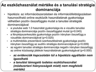Az eszközhasználat mértéke és a tanulási stratégia
                 dominanciája
 •   hipotézis: az információszerzésben és információfeldolgozásban
     hasznosítható online eszközök használatának gyakorisága
     vélhetően pozitív összefüggés mutat a tanulási stratégiák
     dominanciájával
     •   a youtube web 1.0 használat gyakorisága és a vizuális tanulási
         stratégia dominanciája pozitív összefüggést mutat (p=0.045)
     •   a fényképszerkesztés gyakorisága pozitív irányban összefügg a
         vizualitás dominanciájával (p=0.025)
     •   a multimédiás prezentáció szerkesztésének gyakorisága pozitív
         irányban összefügg az auditív stratégia dominanciájával (p=0.009)
     •   az egyéni tanulási stratégia dominanciája negatív irányban összefügg
         az online közösségi játékok használatának gyakoriságával (p<0.000)
         • az evidenciák kapcsolatán túl a hipotézis egyáltalán nem
           igazolható
         • a tanulást támogató tudatos eszközhasználat
           (módszertani hiányosságok miatt) nem megfelelő
           mértékű
 