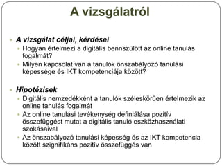 A vizsgálatról

 A vizsgálat céljai, kérdései
   Hogyan értelmezi a digitális bennszülött az online tanulás
    fogalmát?
               Tanuló-
   Milyen kapcsolat van a tanulók önszabályozó tanulási
    képessége és IKT kompetenciája között?
               központú
 Hipotézisek
   Digitális nemzedékként a tanulók széleskörűen értelmezik az
    online tanulás fogalmát
   Az online tanulási tevékenység definiálása pozitív
                          Értékelés-
    összefüggést mutat a digitális tanuló eszközhasználati
    szokásaival           központú
   Az önszabályozó tanulási képesség és az IKT kompetencia
    között szignifikáns pozitív összefüggés van
 