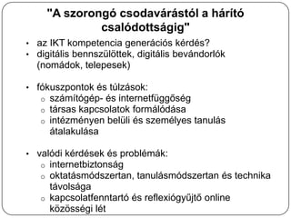 "A szorongó csodavárástól a hárító
                csalódottságig"
• az IKT kompetencia generációs kérdés?
• digitális bennszülöttek, digitális bevándorlók
  (nomádok, telepesek)

• fókuszpontok és túlzások:
   o   számítógép- és internetfüggőség
   o   társas kapcsolatok formálódása
   o   intézményen belüli és személyes tanulás
       átalakulása

• valódi kérdések és problémák:
   o   internetbiztonság
   o   oktatásmódszertan, tanulásmódszertan és technika
       távolsága
   o   kapcsolatfenntartó és reflexiógyűjtő online
       közösségi lét
 