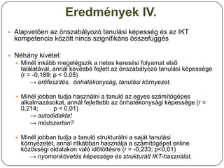 Eredmények IV.
 Alapvetően az önszabályozó tanulási képesség és az IKT
  kompetencia között nincs szignifikáns összefüggés

 Néhány kivétel:
   Minél inkább megelégszik a netes keresési folyamat első
    találatával, annál kevésbé fejlett az önszabályozó tanulási képessége
    (r = -0,189; p < 0,05)
        → erőfeszítés, önhatékonyság, tanulási környezet.

   Minél jobban tudja használni a tanuló az egyes számítógépes
    alkalmazásokat, annál fejlettebb az önhatékonysági képessége (r =
    0,214;    p < 0,01)
       → autodidakta!
       → módszertan?

   Minél jobban tudja a tanuló strukturálni a saját tanulási
    környezetét, annál ritkábban használja a számítógépet online
    közösségi oldalakon való időtöltésre (r = -0,233; p<0,01)
       → nyomonkövetés képessége és strukturált IKT-használat.
 