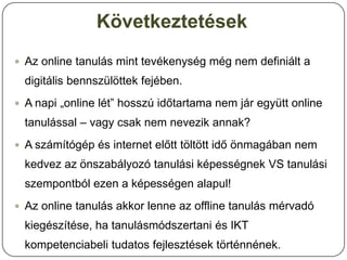 Következtetések
 Az online tanulás mint tevékenység még nem definiált a
  digitális bennszülöttek fejében.
 A napi „online lét” hosszú időtartama nem jár együtt online
  tanulással – vagy csak nem nevezik annak?
 A számítógép és internet előtt töltött idő önmagában nem
  kedvez az önszabályozó tanulási képességnek VS tanulási
  szempontból ezen a képességen alapul!
 Az online tanulás akkor lenne az offline tanulás mérvadó
  kiegészítése, ha tanulásmódszertani és IKT
  kompetenciabeli tudatos fejlesztések történnének.
 