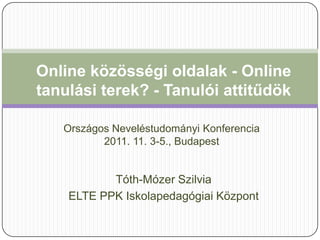 Online közösségi oldalak - Online
tanulási terek? - Tanulói attitűdök

   Országos Neveléstudományi Konferencia
          2011. 11. 3-5., Budapest


           Tóth-Mózer Szilvia
    ELTE PPK Iskolapedagógiai Központ
 