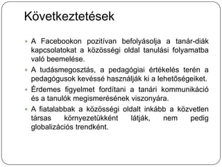 Következtetések
 A Facebookon pozitívan befolyásolja a tanár-diák
  kapcsolatokat a közösségi oldal tanulási folyamatba
  való beemelése.
 A tudásmegosztás, a pedagógiai értékelés terén a
  pedagógusok kevéssé használják ki a lehetőségeiket.
 Érdemes figyelmet fordítani a tanári kommunikáció
  és a tanulók megismerésének viszonyára.
 A fiatalabbak a közösségi oldalt inkább a közvetlen
  társas    környezetükként    látják,  nem     pedig
  globalizációs trendként.
 