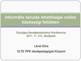Informális tanulás lehetőségei online
         közösségi felületen

     Országos Neveléstudományi Konferencia
            2011. 11. 3-5., Budapest


                  Lévai Dóra
      ELTE PPK Iskolapedagógiai Központ
 