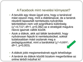 A Facebook mint nevelési környezet?
 A tanulók egy része ügyel arra, hogy a tanáraival
  mást osszon meg, mint a diáktársaival, de a tanárok
  részéről tapasztalt nemtetszés-nyilvánítás
  tekintetében nem volt szignifikáns különbség
  (χ2=0,7322; df=1, p=0,392) az e stratégiát magukra
  nézve igaznak vallók között.
 Azok a diákok, akik azt látták tanáraiktól, hogy
  nyilvánosan fejezik ki nemtetszésüket, sokkal
  tudatosabban mást osztanak meg a
  pedagógusokkal, mint a barátokkal (χ2=9,0892;
  df=1, p=0,003).

 A diákok jobb megismerésének egyik lehetősége
 A tanárok és diákok közötti bizalom megerősítése az
  online térből indulhat ki!
 