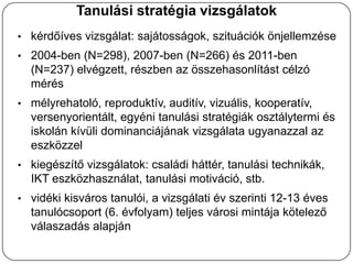 Tanulási stratégia vizsgálatok
• kérdőíves vizsgálat: sajátosságok, szituációk önjellemzése
• 2004-ben (N=298), 2007-ben (N=266) és 2011-ben
  (N=237) elvégzett, részben az összehasonlítást célzó
  mérés
• mélyrehatoló, reproduktív, auditív, vizuális, kooperatív,
  versenyorientált, egyéni tanulási stratégiák osztálytermi és
  iskolán kívüli dominanciájának vizsgálata ugyanazzal az
  eszközzel
• kiegészítő vizsgálatok: családi háttér, tanulási technikák,
  IKT eszközhasználat, tanulási motiváció, stb.
• vidéki kisváros tanulói, a vizsgálati év szerinti 12-13 éves
  tanulócsoport (6. évfolyam) teljes városi mintája kötelező
  válaszadás alapján
 