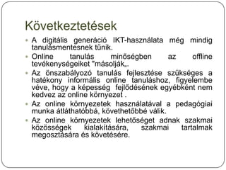 Következtetések
 A digitális generáció IKT-használata még mindig
    tanulásmentesnek tűnik.
   Online     tanulás      minőségben      az     offline
    tevékenységeiket "másolják„.
   Az önszabályozó tanulás fejlesztése szükséges a
    hatékony informális online tanuláshoz, figyelembe
    véve, hogy a képesség fejlődésének egyébként nem
    kedvez az online környezet .
   Az online környezetek használatával a pedagógiai
    munka átláthatóbbá, követhetőbbé válik.
   Az online környezetek lehetőséget adnak szakmai
    közösségek     kialakítására,   szakmai    tartalmak
    megosztására és követésére.
 