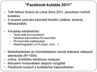 "Facebook-kutatás 2011"
• Tóth-Mózer Szilvia és Lévai Dóra 2011. januárban indított
  kutatása
• 3 csoport számára készített kérdőív (diákok, tanárok,
  felhasználók)

• A kutatás kérdéskörei:
   • Tanár-diák kommunikáció
   • Iskolával kapcsolatos Fb-használat
   • Fb-használat sajátosságai
   • Metaforagyűjtés („A Fb olyan, mint…”)


• felsőoktatásban és közoktatásban tanuló diákokat válaszait
  elemeztük (N=1505)
• online, önkitöltős kérdőíves módszer
• Kényelmi mintavételen alapuló vizsgálat
• Facebook-csoport a kutatáshoz kapcsolódóan
 