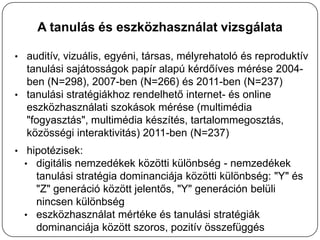 A tanulás és eszközhasználat vizsgálata

• auditív, vizuális, egyéni, társas, mélyrehatoló és reproduktív
  tanulási sajátosságok papír alapú kérdőíves mérése 2004-
  ben (N=298), 2007-ben (N=266) és 2011-ben (N=237)
• tanulási stratégiákhoz rendelhető internet- és online
  eszközhasználati szokások mérése (multimédia
  "fogyasztás", multimédia készítés, tartalommegosztás,
  közösségi interaktivitás) 2011-ben (N=237)
• hipotézisek:
  • digitális nemzedékek közötti különbség - nemzedékek
    tanulási stratégia dominanciája közötti különbség: "Y" és
    "Z" generáció között jelentős, "Y" generáción belüli
    nincsen különbség
  • eszközhasználat mértéke és tanulási stratégiák
    dominanciája között szoros, pozitív összefüggés
 