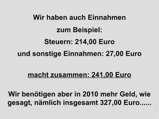 Wir haben auch Einnahmen zum Beispiel: Steuern: 214,00 Euro und sonstige Einnahmen: 27,00 Euro macht zusammen: 241,00 Euro Wir benötigen aber in 2010 mehr Geld, wie gesagt, nämlich insgesamt 327,00 Euro...... 