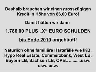 Deshalb brauchen wir einen grosszügigen Kredit in Höhe von 86,00 Euro! Damit hätten wir dann  1.786,00 PLUS „X“ EURO SCHULDEN bis Ende 2010  angehäuft! Natürlich ohne familiäre Härtefälle wie IKB, Hypo Real Estate, Commerzbank, West LB, Bayern LB, Sachsen LB, OPEL ..........usw. usw. usw. 