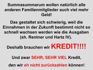 Summasummarum wollen natürlich alle anderen Familienmitglieder auch viel mehr Geld! Das gestaltet sich schwierig, weil die Einnahmen in der Zukunft bestimmt nicht so schnell wachsen werden wie die Ausgaben (sh. Rentner und Hartz IV).  Deshalb brauchen wir  KREDIT!!!! Und zwar  SEHR, SEHR VIEL  Kredit, den wir  eh nicht zurückzahlen  können! 