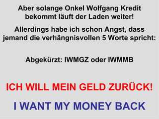 Aber solange Onkel Wolfgang Kredit bekommt läuft der Laden weiter! Allerdings habe ich schon Angst, dass jemand die verhängnisvollen 5 Worte spricht: Abgekürzt: IWMGZ oder IWMMB ICH WILL MEIN GELD ZURÜCK! I WANT MY MONEY BACK 