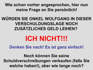 Wie schon vorher angesprochen, hier nun meine Frage an Sie persönlich! WÜRDEN SIE ONKEL WOLFGANG IN DIESER VERSCHULDUNGSLAGE NOCH ZUSÄTZLICHES GELD LEIHEN?  ICH NICHT!!! Noch können Sie seine Schuldverschreibungen verkaufen (falls Sie welche haben!), aber wie lange noch? Denken Sie nach! Es ist ganz einfach! Wie schon vorher angesprochen, hier nun meine Frage an Sie persönlich! 