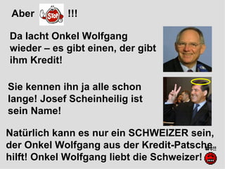 Aber  !!! Sie kennen ihn ja alle schon lange! Josef Scheinheilig ist sein Name! Da lacht Onkel Wolfgang wieder – es gibt einen, der gibt ihm Kredit! Natürlich kann es nur ein SCHWEIZER sein, der Onkel Wolfgang aus der Kredit-Patsche hilft! Onkel Wolfgang liebt die Schweizer!  