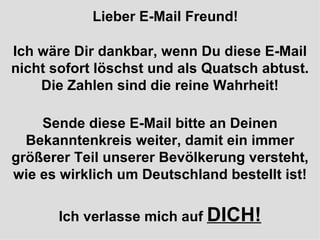 Lieber E-Mail Freund! Ich wäre Dir dankbar, wenn Du diese E-Mail nicht sofort löschst und als Quatsch abtust. Die Zahlen sind die reine Wahrheit! Sende diese E-Mail bitte an Deinen Bekanntenkreis weiter, damit ein immer größerer Teil unserer Bevölkerung versteht, wie es wirklich um Deutschland bestellt ist! Ich verlasse mich auf  DICH! 