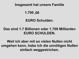 Insgesamt hat unsere Familie 1.700.000.000.000 EURO Schulden. Das sind 1.7 Billionen oder 1.700 Milliarden EURO SCHULDEN. Weil ich aber mit so vielen Nullen nicht umgehen kann, habe ich die unnötigen Nullen einfach weggestrichen. ,00 