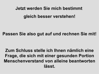 Jetzt werden Sie mich bestimmt  gleich besser verstehen! Passen Sie also gut auf und rechnen Sie mit! Zum Schluss stelle ich Ihnen nämlich eine Frage, die sich mit einer gesunden Portion Menschenverstand von alleine beantworten lässt. 
