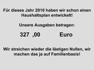 Für dieses Jahr 2010 haben wir schon einen Haushaltsplan entwickelt! Unsere Ausgaben betragen: 327 Milliarden Euro  Wir streichen wieder die lästigen Nullen, wir machen das ja auf Familienbasis! ,00  