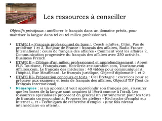 Les ressources à conseiller 
Objectifs principaux : améliorer le français dans un domaine précis, pour 
maîtriser la langue dans tel ou tel milieu professionnel. 
• ETAPE I – Français professionnel de base :, Coach adultes, Citim, Pas de 
problème 1 et 2, Bonjour de France : français des affaires, Radio France 
International : cours de français des affaires « Comment vont les affaires ?, 
Communication progressive du français des affaires avec 250 activités, 
Business French 
• ETAPE II – Ciblage d’un milieu professionnel et approfondissement : Appui 
FLE Tourisme, Français.com, Hotellerie-restauration.com, Tourisme.com 
Affaires.com, Le français des médecins : 40 vidéos pour communiquer à 
l'hôpital, Rue Mouffetard, Le français juridique, Objectif diplomatie 1 et 2 
• ETAPE III– Préparation concours et tests : Ciel Bretagne : exercices pour se 
préparer aux examens et tests de français des affaires, Objectif TIF (Test de 
Français International) 
• Remarques : si un apprenant veut approfondir son français pro, s’assurer 
que les bases de la langue sont acquises (à l’écrit comme à l’oral). Les 
ressources spécialisées proposent en général un entraînement pour les tests 
de français correspondants. Proposer les ateliers « Recherche d’emploi sur 
Internet », et « Techniques de recherche d’emploi » (une fois niveau 
intermédiaire en atteint). 
 