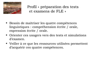 Profil « préparation des tests 
et examens de FLE » 
• Besoin de maîtriser les quatre compétences 
linguistiques : compréhension écrite / orale, 
expression écrite / orale. 
• Orienter ces usagers vers des tests et simulations 
d’examen. 
• Veiller à ce que les ressources utilisées permettent 
d’acquérir ces quatre compétences. 
 