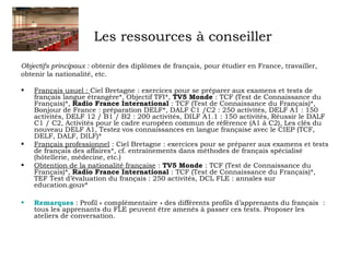 Les ressources à conseiller 
Objectifs principaux : obtenir des diplômes de français, pour étudier en France, travailler, 
obtenir la nationalité, etc. 
• Français usuel : Ciel Bretagne : exercices pour se préparer aux examens et tests de 
français langue étrangère*, Objectif TFI*, TV5 Monde : TCF (Test de Connaissance du 
Français)*, Radio France International : TCF (Test de Connaissance du Français)*, 
Bonjour de France : préparation DELF*, DALF C1 /C2 : 250 activités, DELF A1 : 150 
activités, DELF 12 / B1 / B2 : 200 activités, DILF A1.1 : 150 activités, Réussir le DALF 
C1 / C2, Activités pour le cadre européen commun de référence (A1 à C2), Les clés du 
nouveau DELF A1, Testez vos connaissances en langue française avec le CIEP (TCF, 
DELF, DALF, DILF)* 
• Français professionnel : Ciel Bretagne : exercices pour se préparer aux examens et tests 
de français des affaires*, cf. entraînements dans méthodes de français spécialisé 
(hôtellerie, médecine, etc.) 
• Obtention de la nationalité française : TV5 Monde : TCF (Test de Connaissance du 
Français)*, Radio France International : TCF (Test de Connaissance du Français)*, 
TEF Test d’évaluation du français : 250 activités, DCL FLE : annales sur 
education.gouv* 
• Remarques : Profil « complémentaire » des différents profils d’apprenants du français : 
tous les apprenants du FLE peuvent être amenés à passer ces tests. Proposer les 
ateliers de conversation. 
 