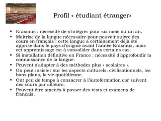 Profil « étudiant étranger» 
• Erasmus : nécessité de s’intégrer pour six mois ou un an. 
• Maîtrise de la langue nécessaire pour pouvoir suivre des 
cours en français : cette langue a certainement déjà été 
apprise dans le pays d’origine avant l’année Erasmus, mais 
cet apprentissage est à consolider dans certains cas. 
• Si installation définitive en France : nécessité d’approfondir la 
connaissance de la langue. 
• Peuvent s’adapter à des méthodes plus « scolaires ». 
• On peut insister sur les aspects culturels, civilisationnels, les 
bons plans, la vie quotidienne. 
• Ont peu de temps à consacrer à l’autoformation car suivent 
des cours par ailleurs. 
• Peuvent être amenés à passer des tests et examens de 
français. 
 