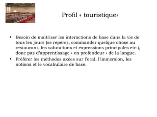 Profil « touristique» 
• Besoin de maîtriser les interactions de base dans la vie de 
tous les jours (se repérer, commander quelque chose au 
restaurant, les salutations et expressions principales etc.), 
donc pas d’apprentissage « en profondeur » de la langue. 
• Préférer les méthodes axées sur l’oral, l’immersion, les 
notions et le vocabulaire de base. 
 